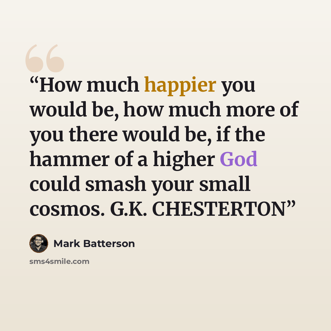 “How much happier you would be, how much more of you there would be, if the hammer of a higher God could smash your small cosmos. G.K. CHESTERTON” quote by Mark Batterson