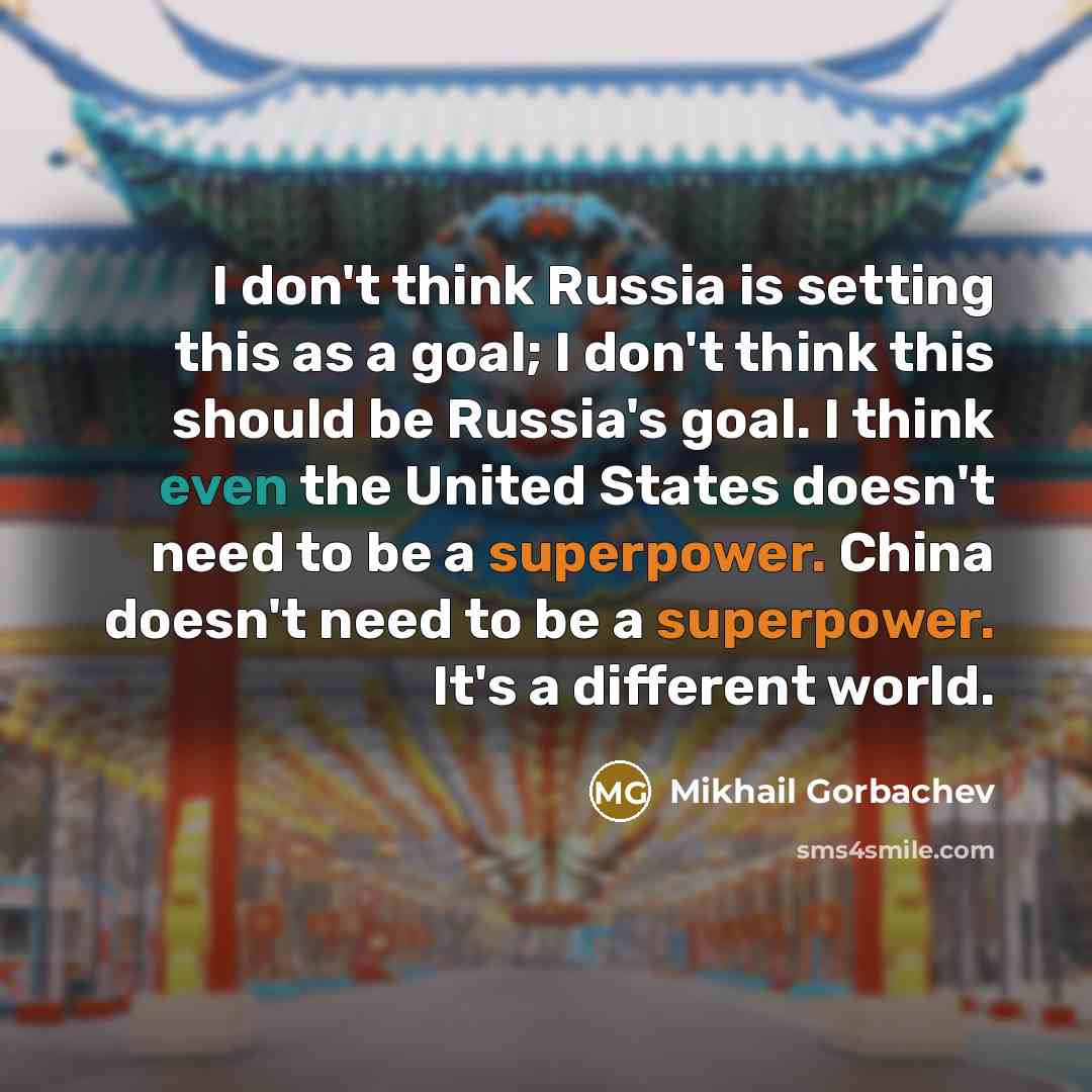 “I don't think Russia is setting this as a goal; I don't think this should be Russia's goal. I think even the United States doesn't need to be a superpower. China doesn't need to be a superpower. It's a different world.” quote by Mikhail Gorbachev