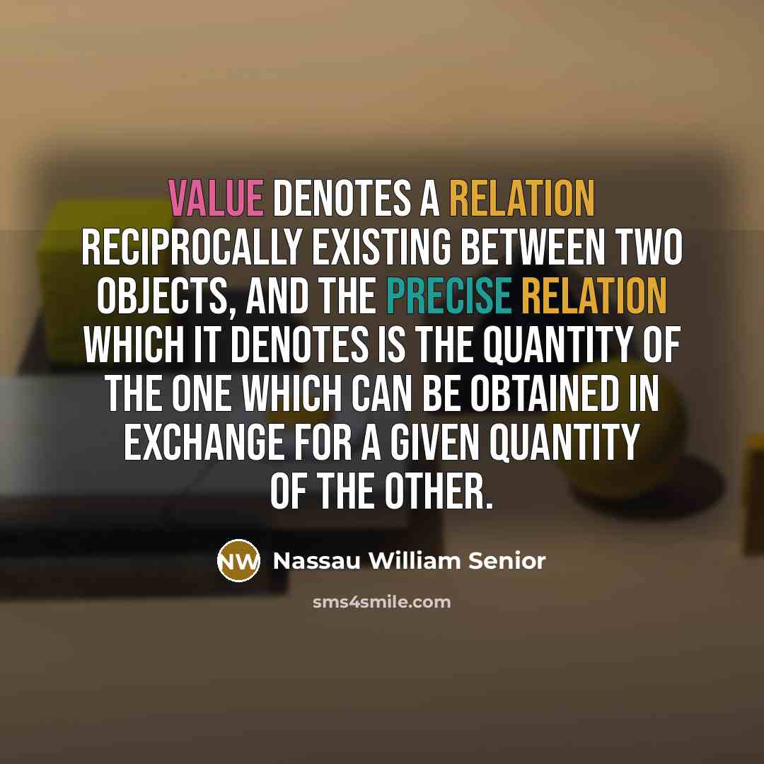 “Value denotes a relation reciprocally existing between two objects, and the precise relation which it denotes is the quantity of the one which can be obtained in exchange for a given quantity of the other.” quote by Nassau William Senior