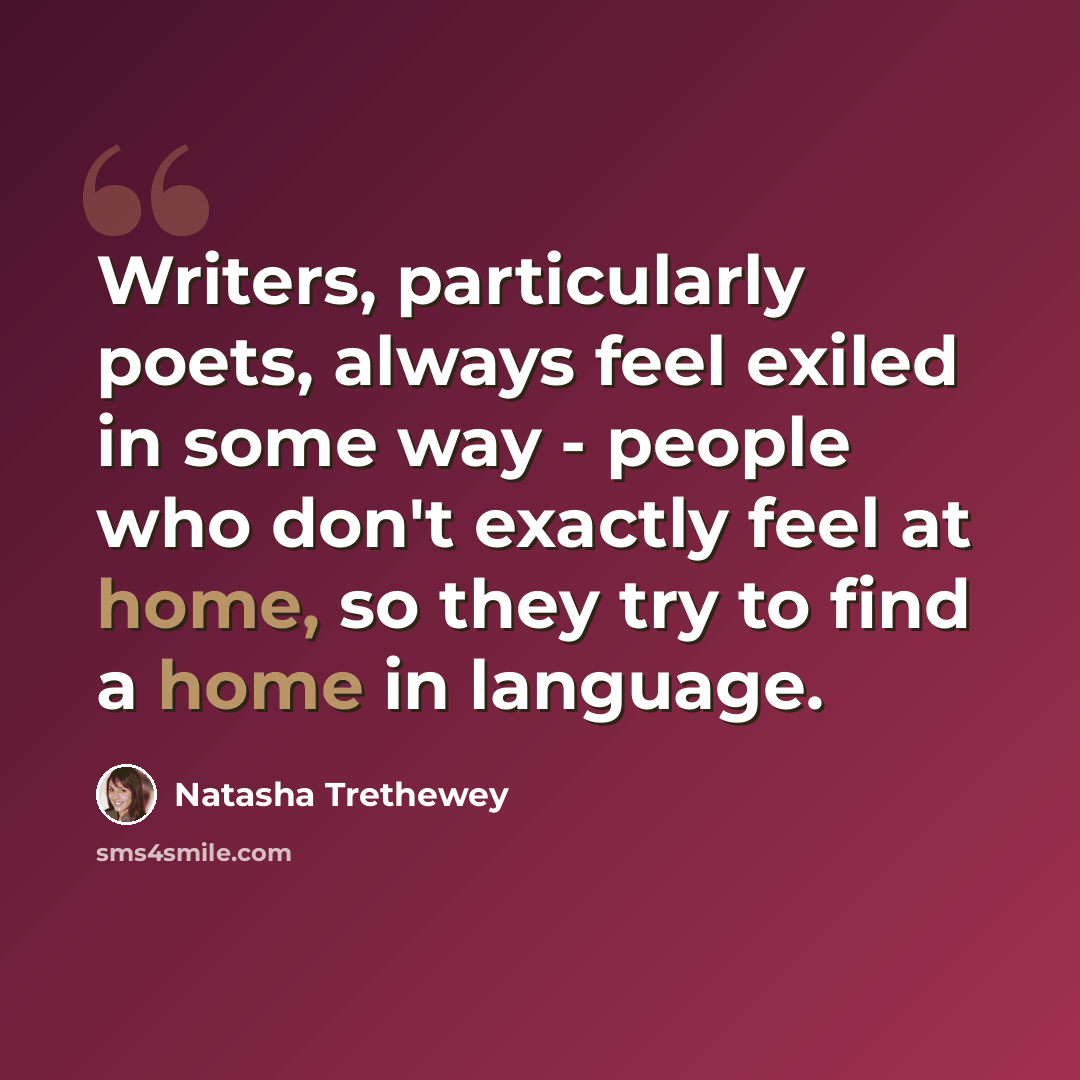 “Writers, particularly poets, always feel exiled in some way - people who don't exactly feel at home, so they try to find a home in language.” quote by Natasha Trethewey