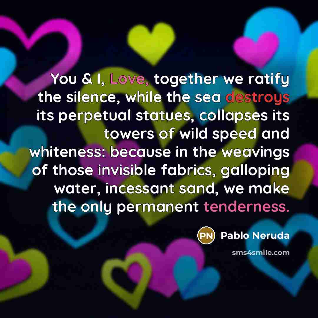 “You & I, Love, together we ratify the silence, while the sea destroys its perpetual statues, collapses its towers of wild speed and whiteness: because in the weavings of those invisible fabrics, galloping water, incessant sand, we make the only permanent tenderness.” quote by Pablo Neruda