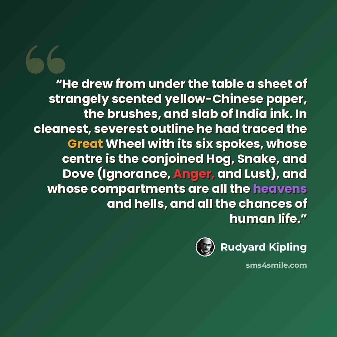“He drew from under the table a sheet of strangely scented yellow-Chinese paper, the brushes, and slab of India ink. In cleanest, severest outline he had traced the Great Wheel with its six spokes, whose centre is the conjoined Hog, Snake, and Dove (Ignorance, Anger, and Lust), and whose…” quote by Rudyard Kipling