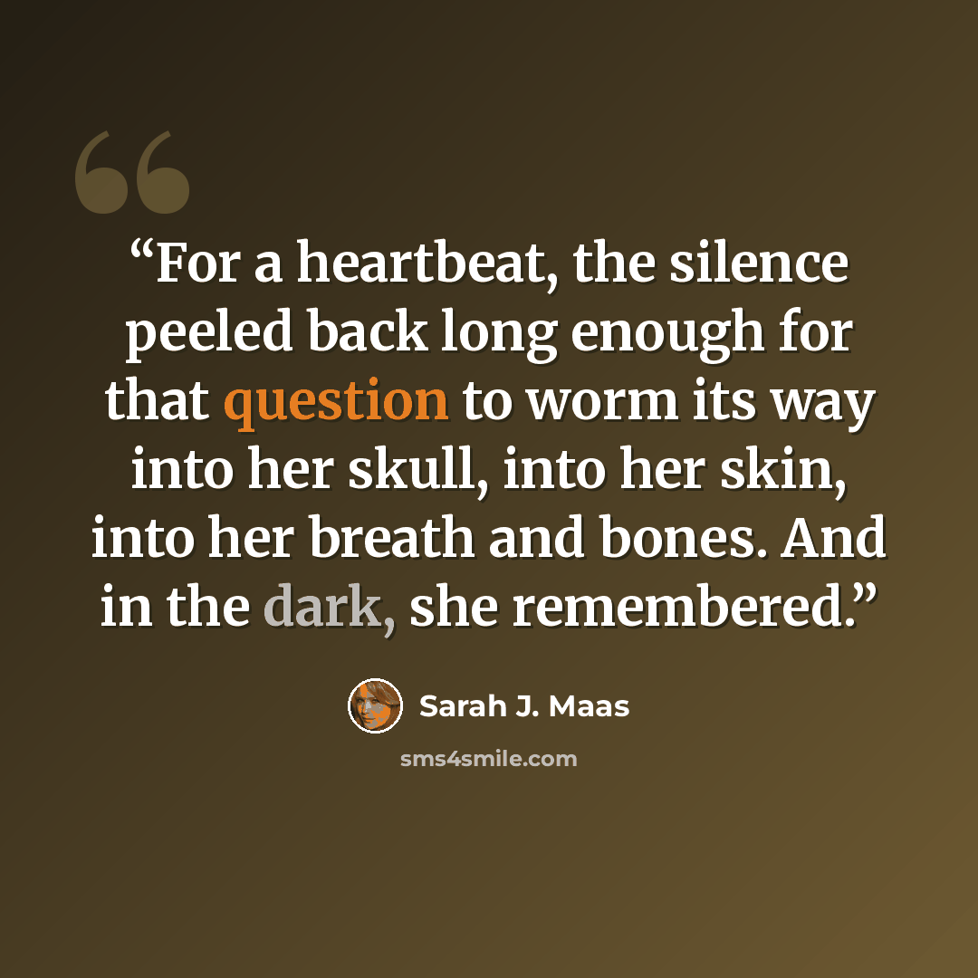 “For a heartbeat, the silence peeled back long enough for that question to worm its way into her skull, into her skin, into her breath and bones. And in the dark, she remembered.” quote by Sarah J. Maas
