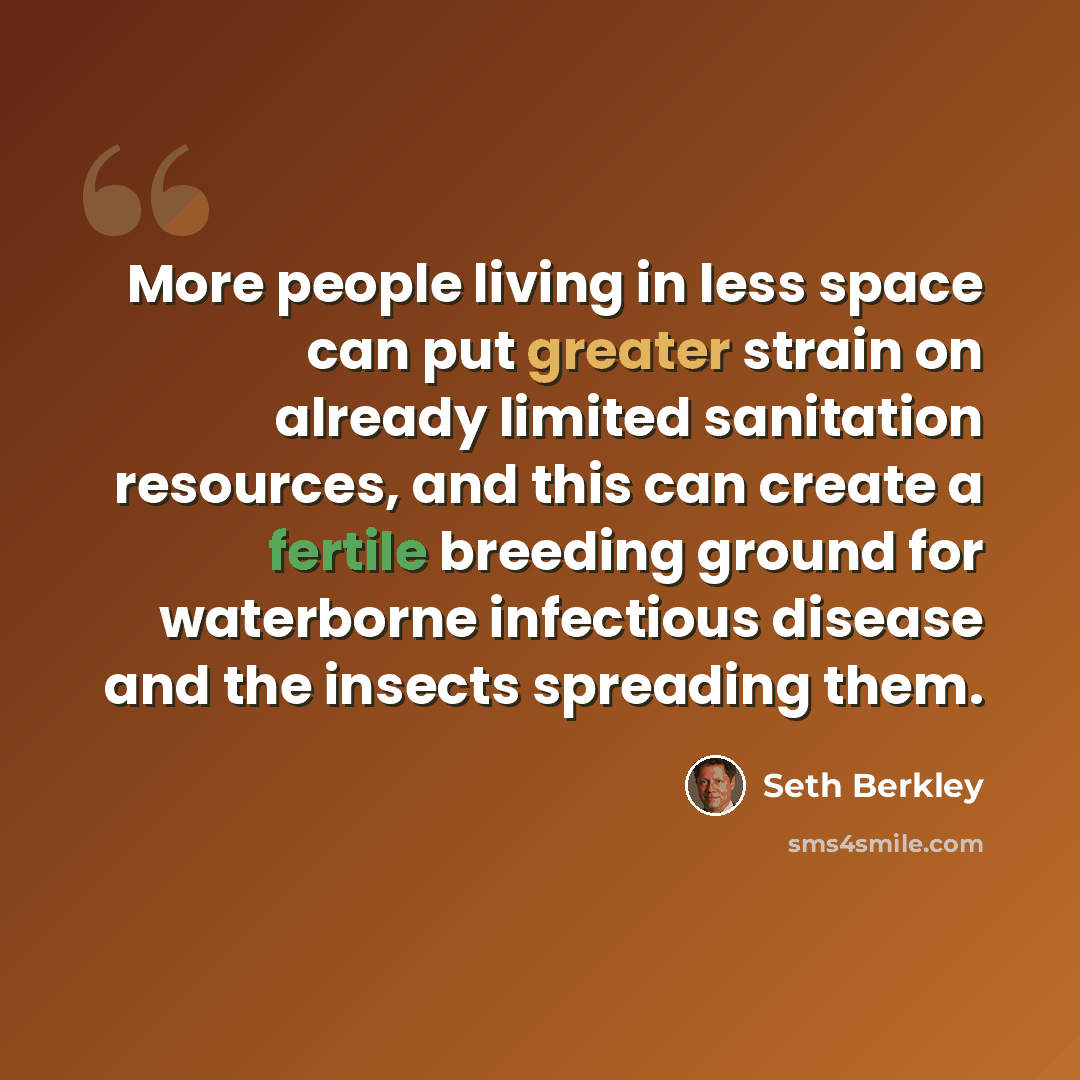 “More people living in less space can put greater strain on already limited sanitation resources, and this can create a fertile breeding ground for waterborne infectious disease and the insects spreading them.” quote by Seth Berkley