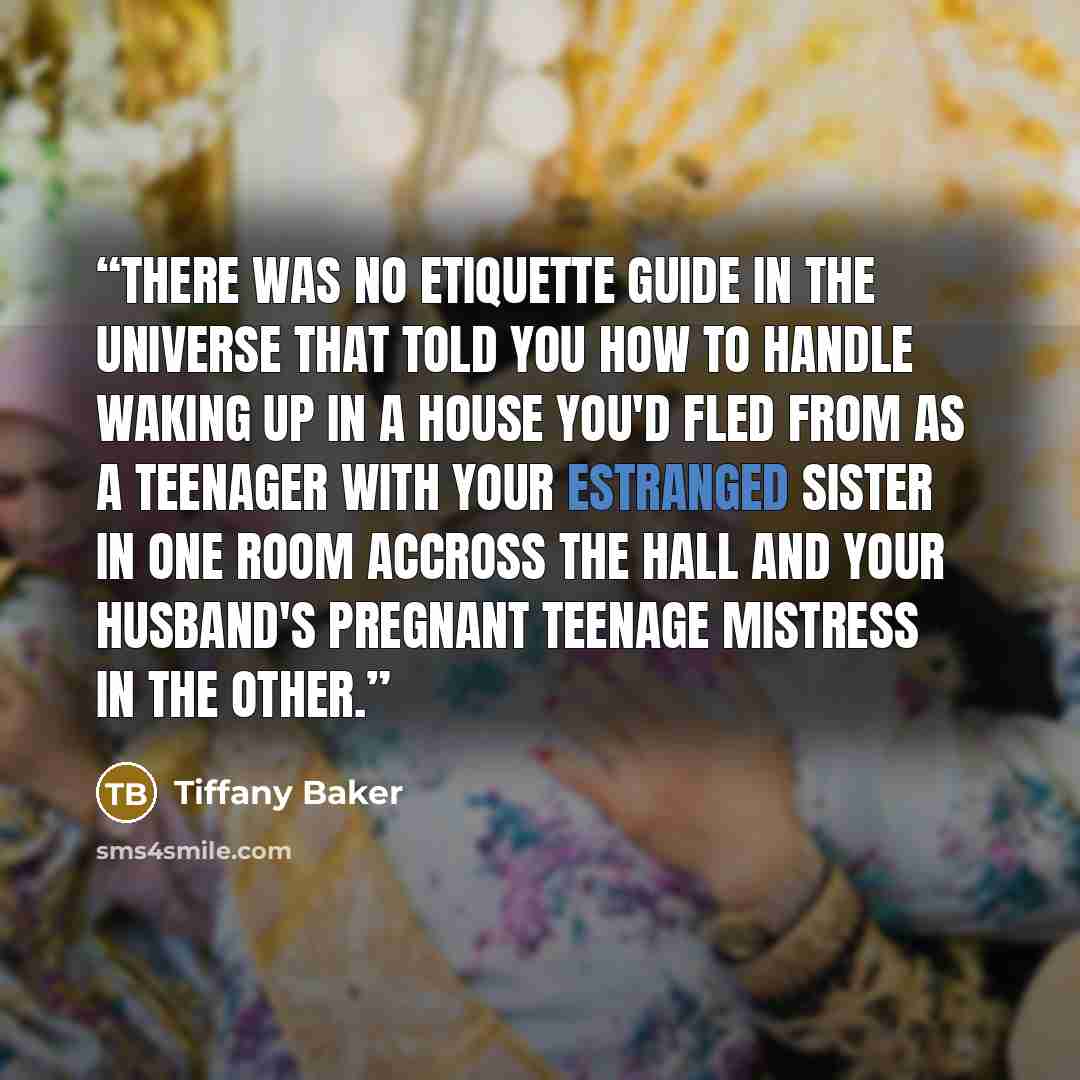 “There was no etiquette guide in the universe that told you how to handle waking up in a house you'd fled from as a teenager with your estranged sister in one room accross the hall and your husband's pregnant teenage mistress in the other.” quote by Tiffany Baker