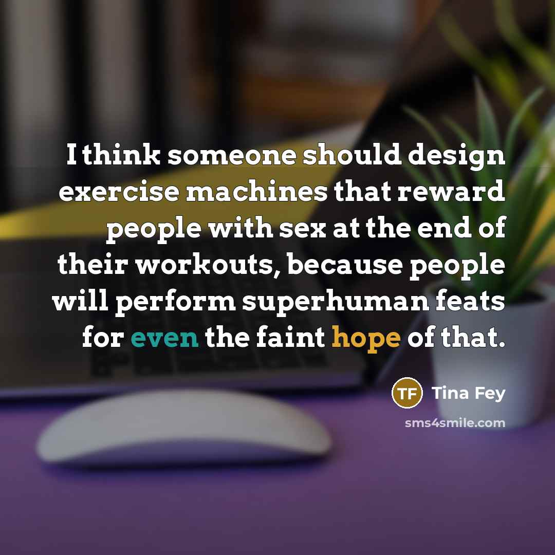 “I think someone should design exercise machines that reward people with sex at the end of their workouts, because people will perform superhuman feats for even the faint hope of that.” quote by Tina Fey