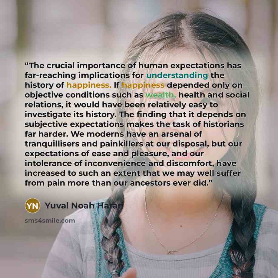 “The crucial importance of human expectations has far-reaching implications for understanding the history of happiness. If happiness depended only on objective conditions such as wealth, health and social relations, it would have been relatively easy to investigate its history. The finding that it…” quote by Yuval Noah Harari