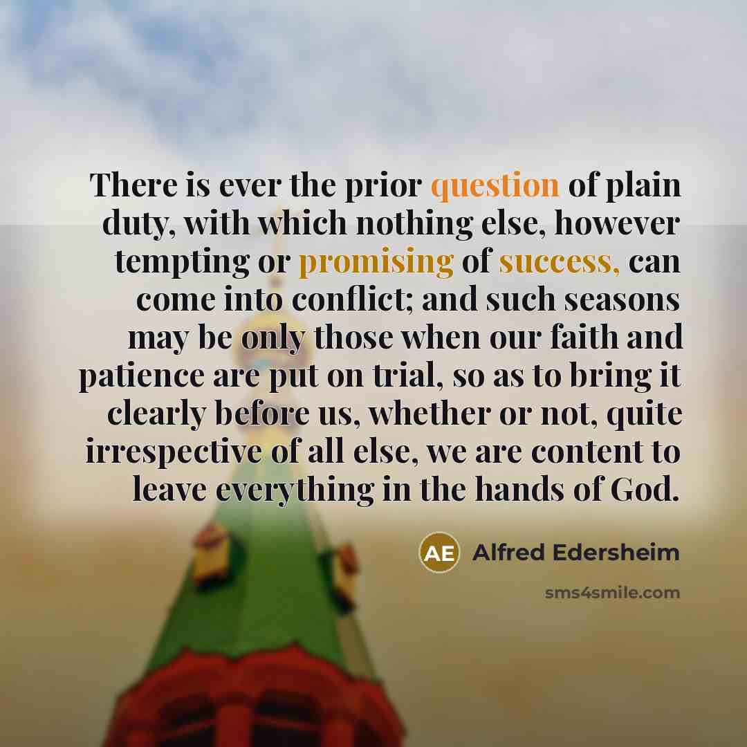“There is ever the prior question of plain duty, with which nothing else, however tempting or promising of success, can come into conflict; and such seasons may be only those when our faith and patience are put on trial, so as to bring it clearly before us, whether or not, quite irrespective of all…” quote by Alfred Edersheim