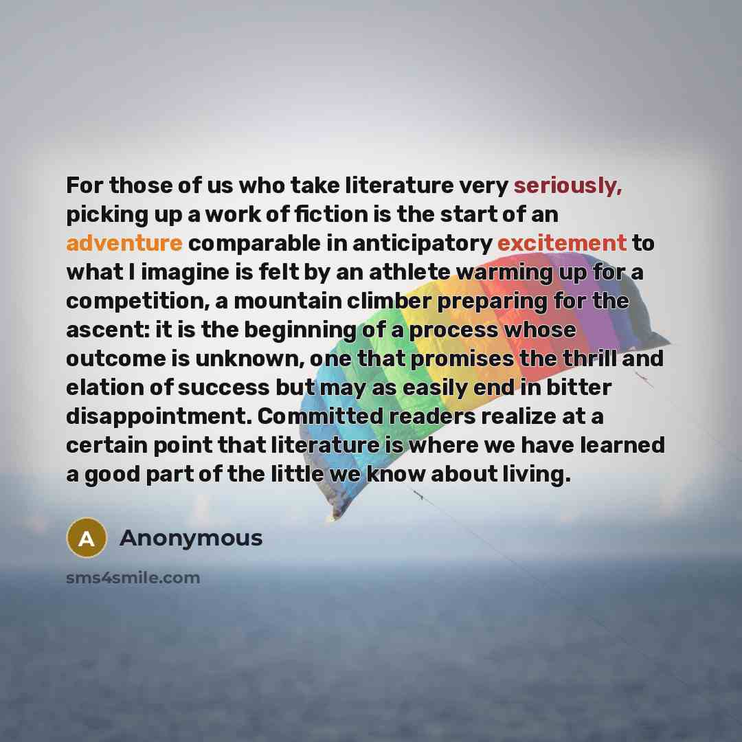 “For those of us who take literature very seriously, picking up a work of fiction is the start of an adventure comparable in anticipatory excitement to what I imagine is felt by an athlete warming up for a competition, a mountain climber preparing for the ascent: it is the beginning of a process…” quote by Anonymous
