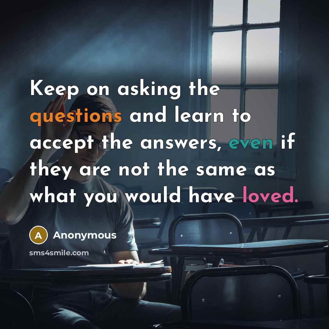 “Keep on asking the questions and learn to accept the answers, even if they are not the same as what you would have loved.” quote by Anonymous