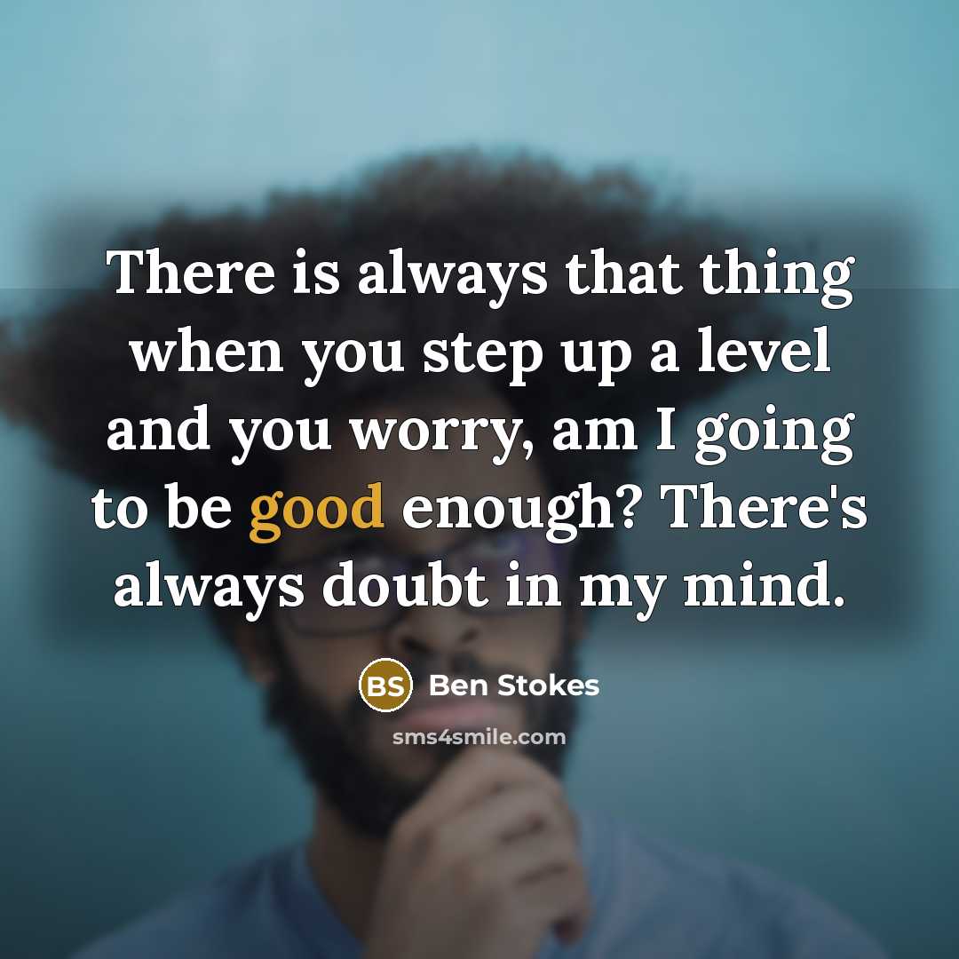 “There is always that thing when you step up a level and you worry, am I going to be good enough? There's always doubt in my mind.” quote by Ben Stokes