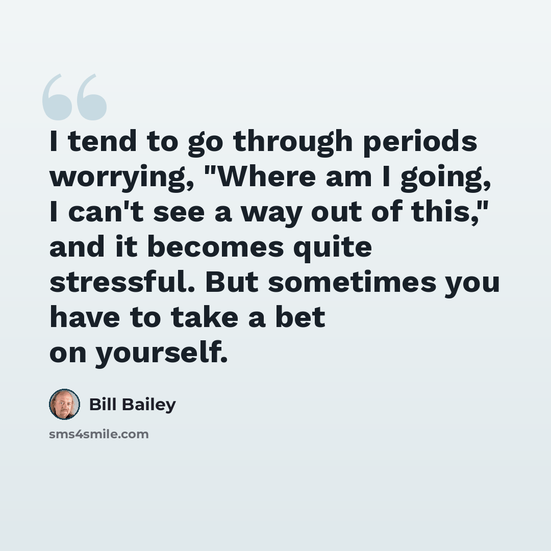 “I tend to go through periods worrying, "Where am I going, I can't see a way out of this," and it becomes quite stressful. But sometimes you have to take a bet on yourself.” quote by Bill Bailey