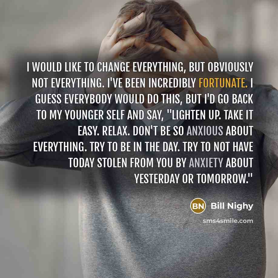 “I would like to change everything, but obviously not everything. I've been incredibly fortunate. I guess everybody would do this, but I'd go back to my younger self and say, "Lighten up. Take it easy. Relax. Don't be so anxious about everything. Try to be in the day. Try to not have today stolen…” quote by Bill Nighy