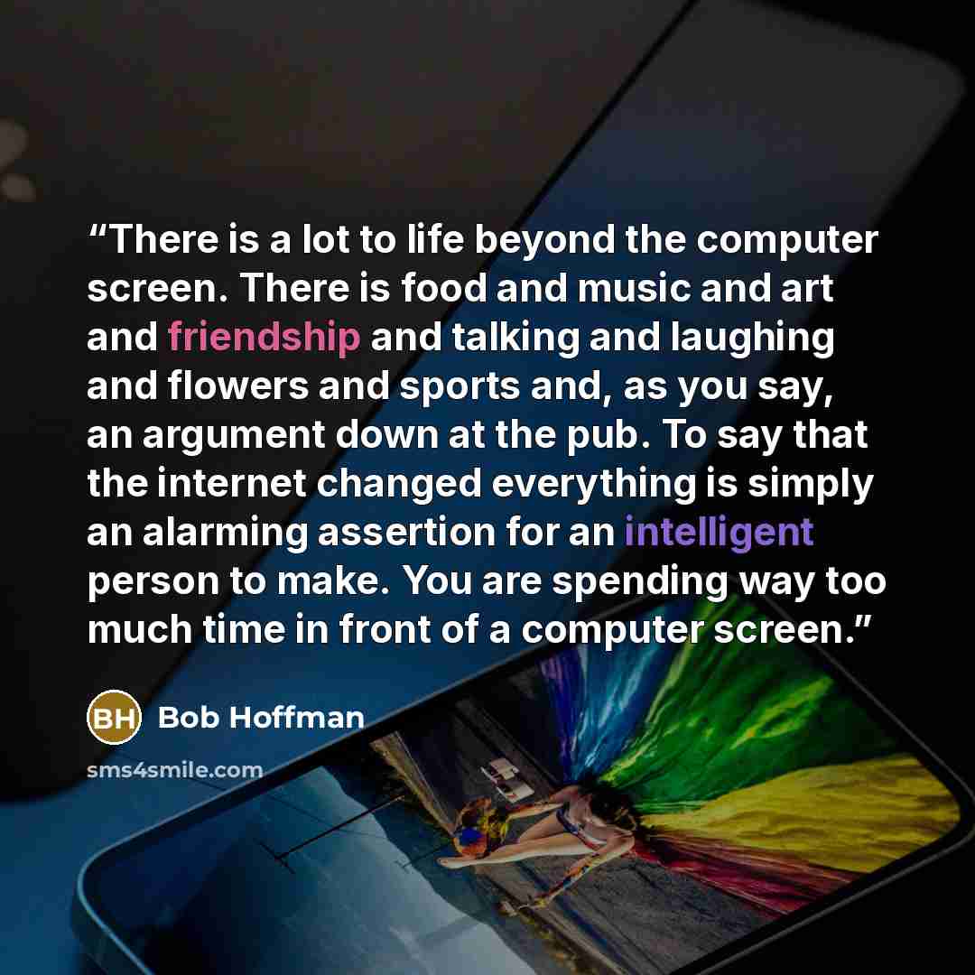 “There is a lot to life beyond the computer screen. There is food and music and art and friendship and talking and laughing and flowers and sports and, as you say, an argument down at the pub. To say that the internet changed everything is simply an alarming assertion for an intelligent person to…” quote by Bob Hoffman