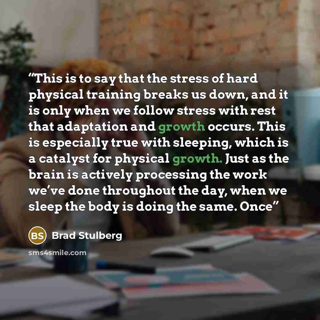 “This is to say that the stress of hard physical training breaks us down, and it is only when we follow stress with rest that adaptation and growth occurs. This is especially true with sleeping, which is a catalyst for physical growth. Just as the brain is actively processing the work we’ve done…” quote by Brad Stulberg