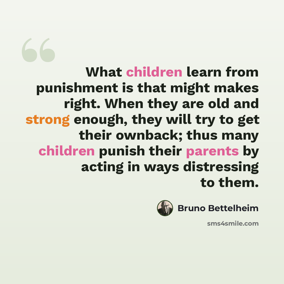 “What children learn from punishment is that might makes right. When they are old and strong enough, they will try to get their ownback; thus many children punish their parents by acting in ways distressing to them.” quote by Bruno Bettelheim