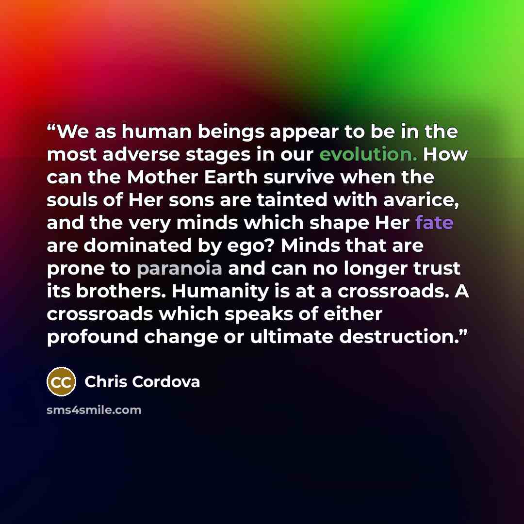 “We as human beings appear to be in the most adverse stages in our evolution. How can the Mother Earth survive when the souls of Her sons are tainted with avarice, and the very minds which shape Her fate are dominated by ego? Minds that are prone to paranoia and can no longer trust its brothers…” quote by Chris Cordova