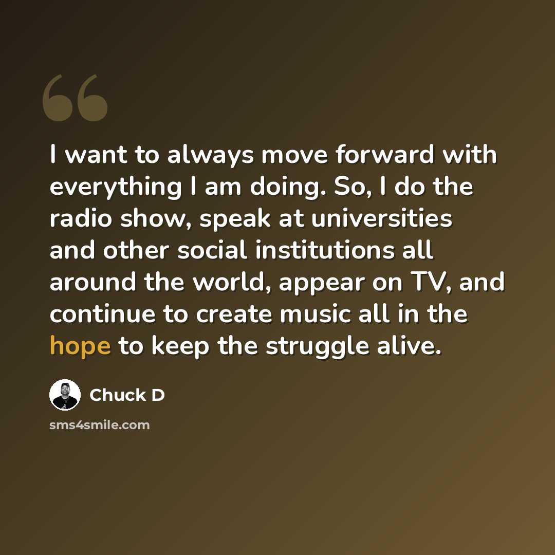 “I want to always move forward with everything I am doing. So, I do the radio show, speak at universities and other social institutions all around the world, appear on TV, and continue to create music all in the hope to keep the struggle alive.” quote by Chuck D