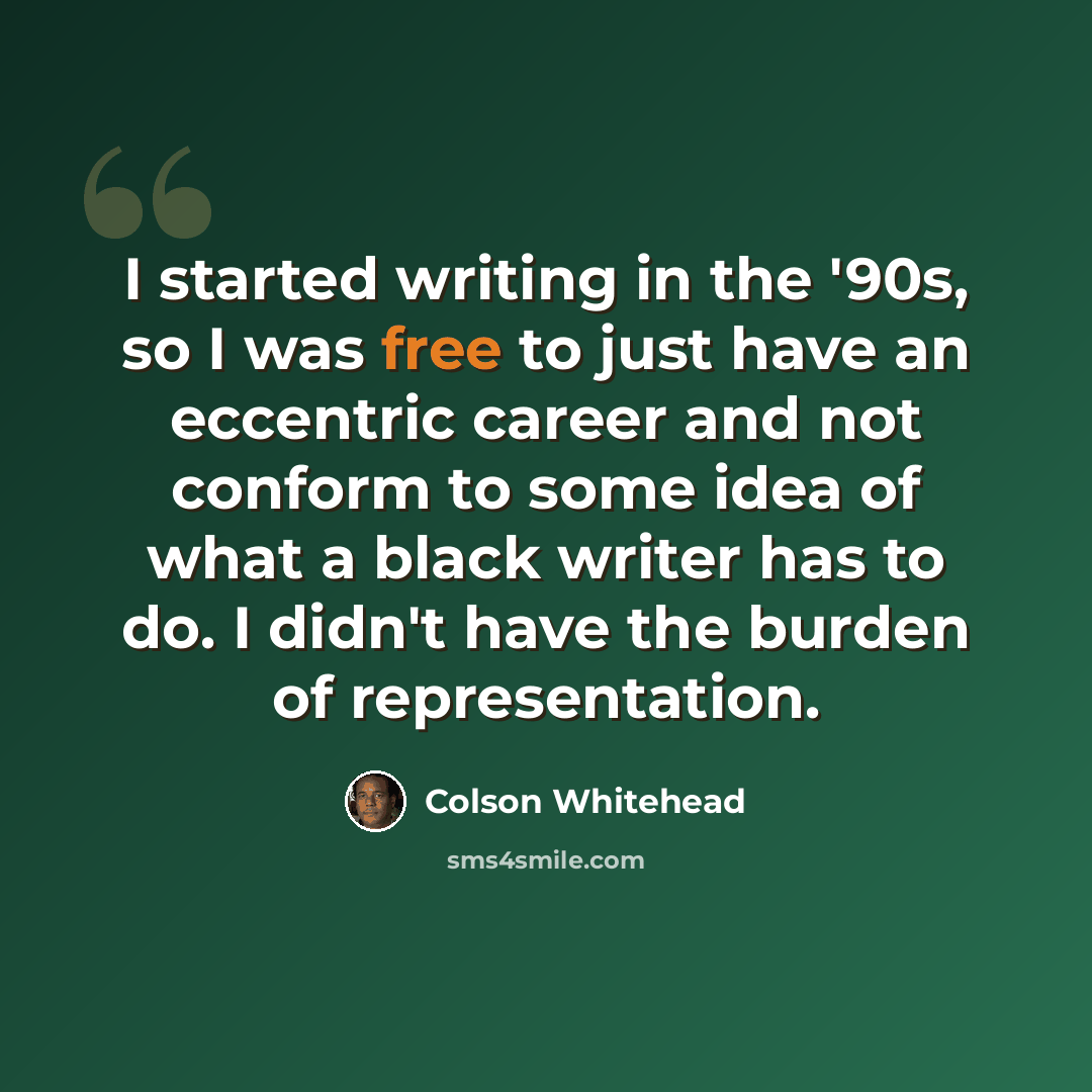“I started writing in the '90s, so I was free to just have an eccentric career and not conform to some idea of what a black writer has to do. I didn't have the burden of representation.” quote by Colson Whitehead