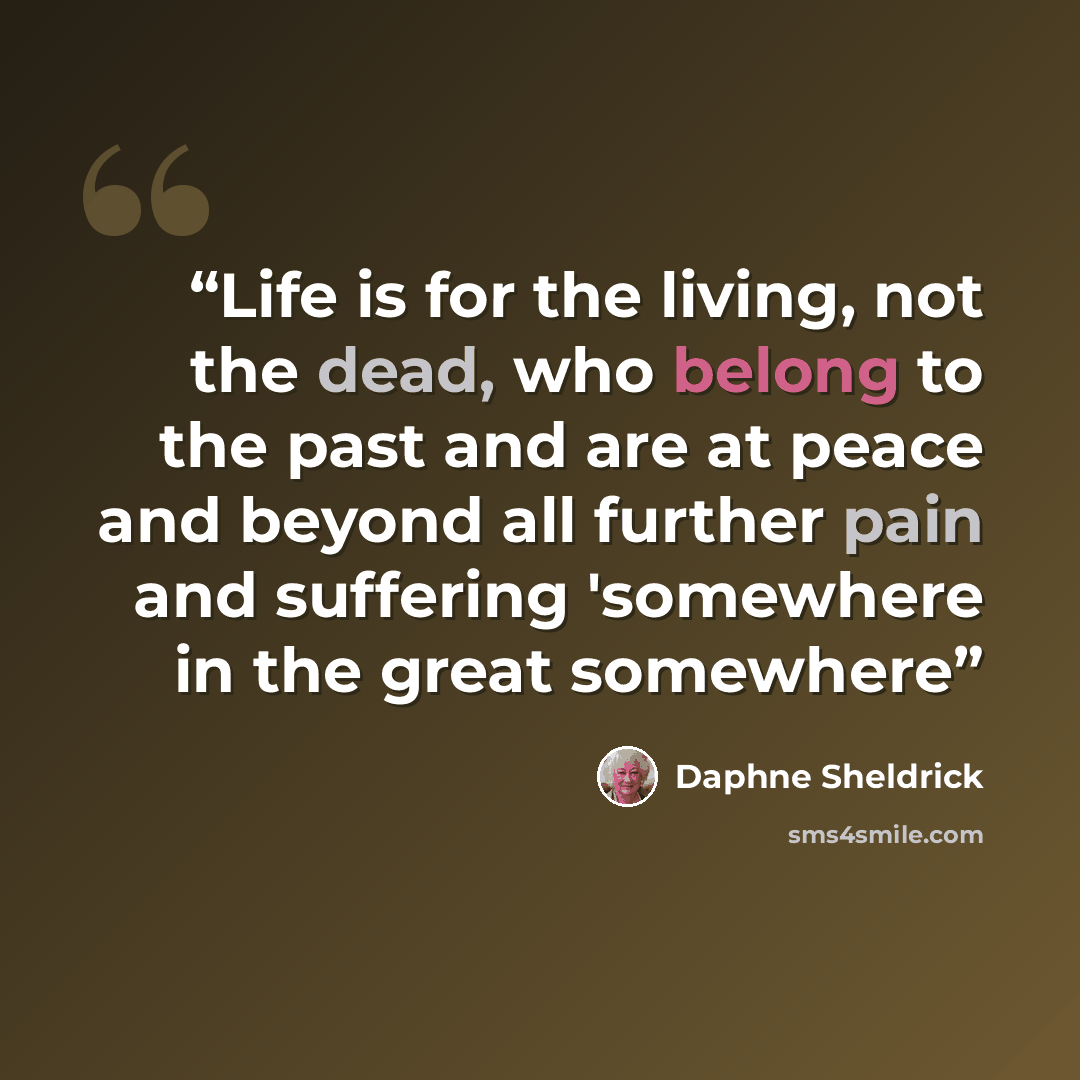 “Life is for the living, not the dead, who belong to the past and are at peace and beyond all further pain and suffering 'somewhere in the great somewhere” quote by Daphne Sheldrick