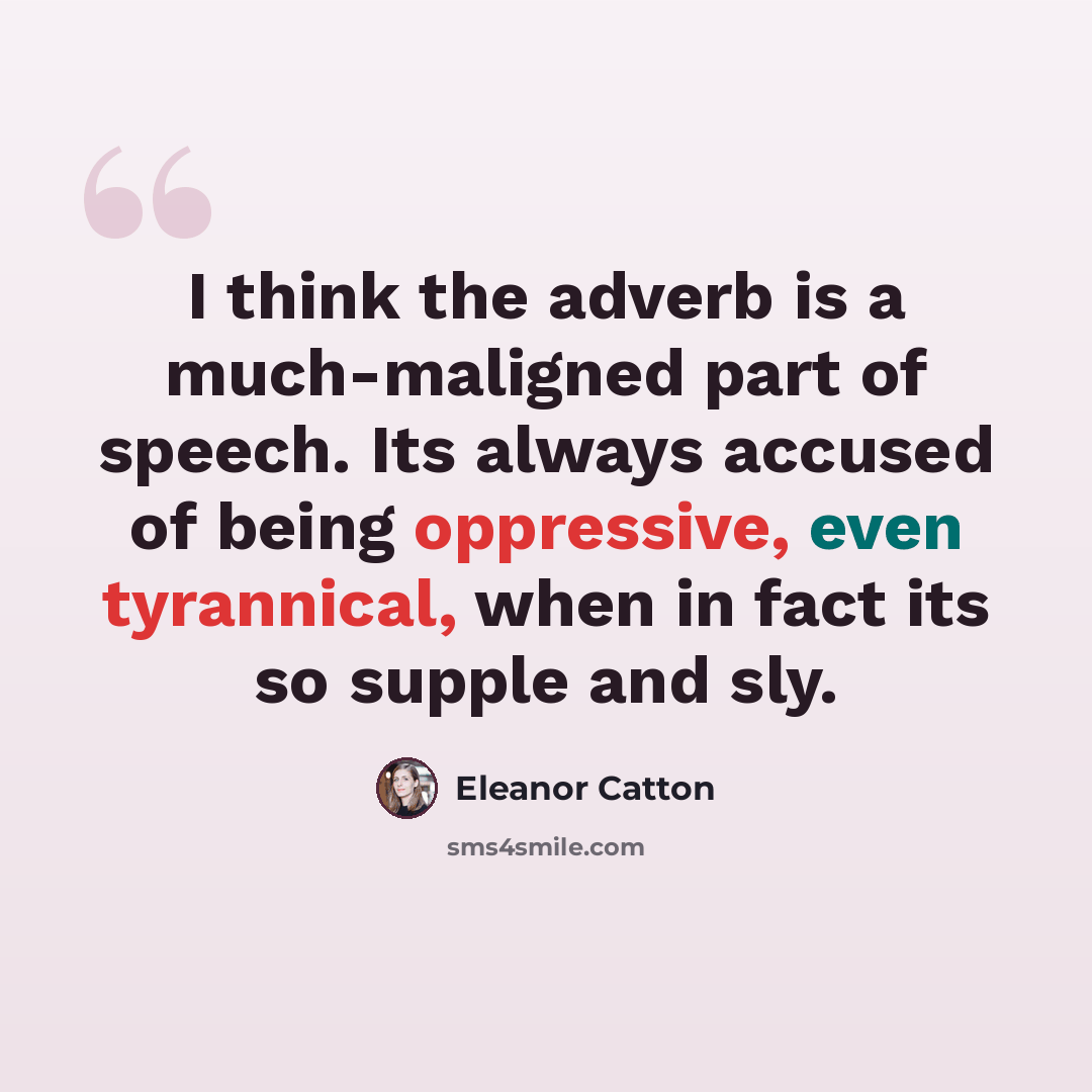 “I think the adverb is a much-maligned part of speech. Its always accused of being oppressive, even tyrannical, when in fact its so supple and sly.” quote by Eleanor Catton
