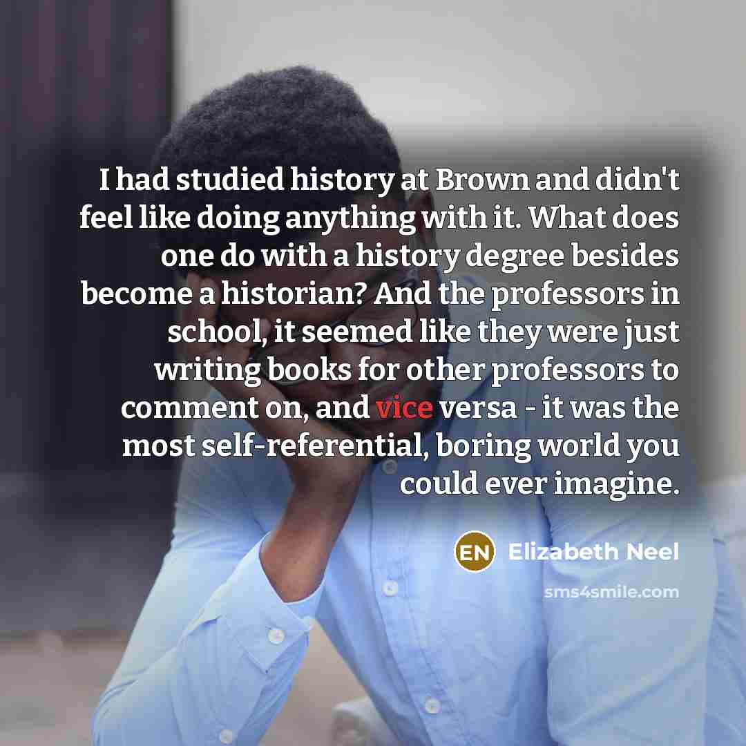 “I had studied history at Brown and didn't feel like doing anything with it. What does one do with a history degree besides become a historian? And the professors in school, it seemed like they were just writing books for other professors to comment on, and vice versa - it was the most…” quote by Elizabeth Neel