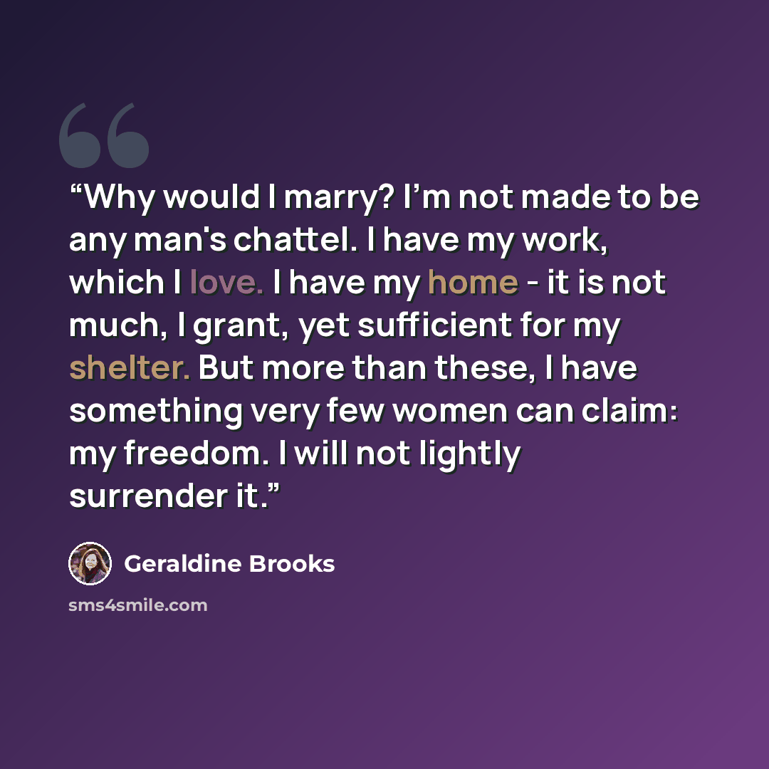 “Why would I marry? I'm not made to be any man's chattel. I have my work, which I love. I have my home - it is not much, I grant, yet sufficient for my shelter. But more than these, I have something very few women can claim: my freedom. I will not lightly surrender it.” quote by Geraldine Brooks
