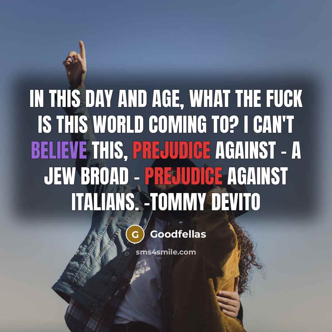 “In this day and age, what the fuck is this world coming to? I can't believe this, prejudice against - a Jew broad - prejudice against Italians. -Tommy Devito” quote by Goodfellas