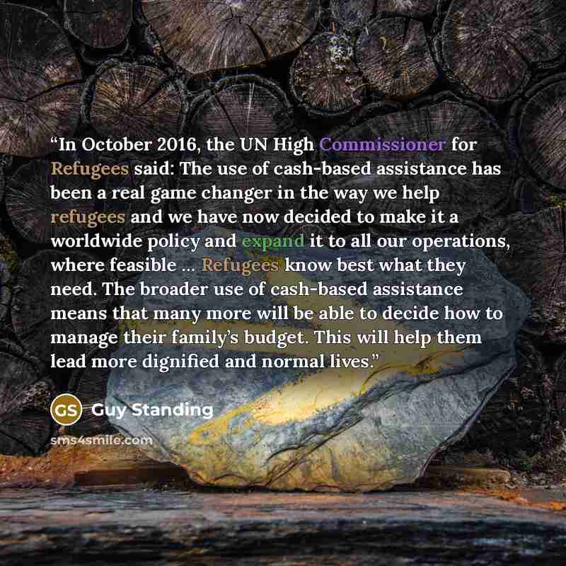 “In October 2016, the UN High Commissioner for Refugees said: The use of cash-based assistance has been a real game changer in the way we help refugees and we have now decided to make it a worldwide policy and expand it to all our operations, where feasible … Refugees know best what they need. The…” quote by Guy Standing