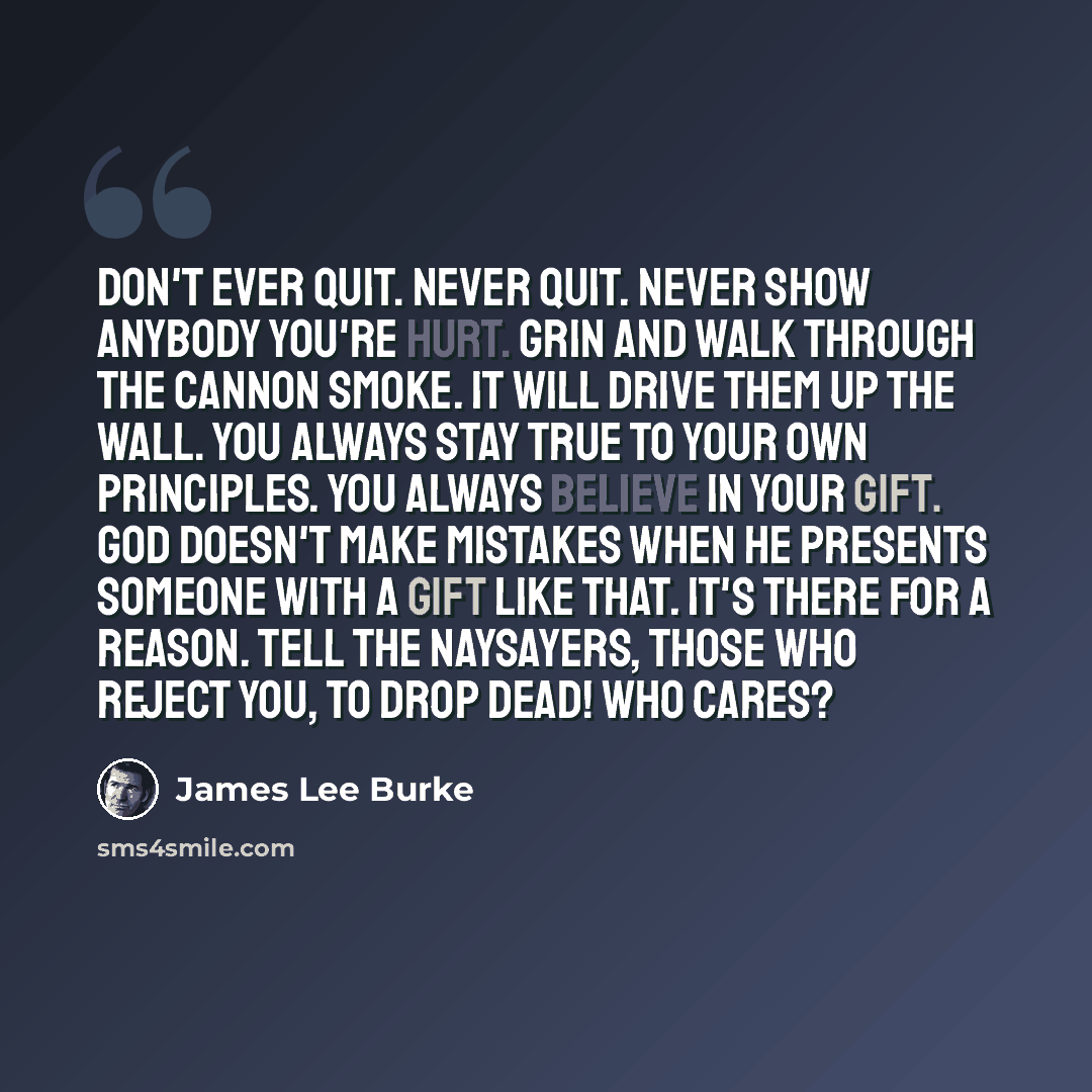 “Don't ever quit. Never quit. Never show anybody you're hurt. Grin and walk through the cannon smoke. It will drive them up the wall. You always stay true to your own principles. You always believe in your gift. God doesn't make mistakes when he presents someone with a gift like that. It's there…” quote by James Lee Burke