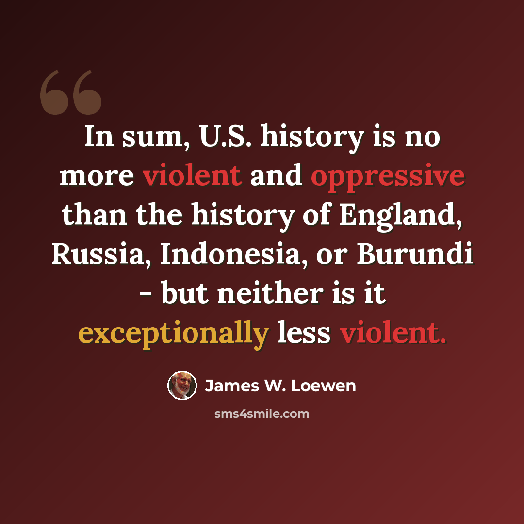 “In sum, U.S. history is no more violent and oppressive than the history of England, Russia, Indonesia, or Burundi - but neither is it exceptionally less violent.” quote by James W. Loewen