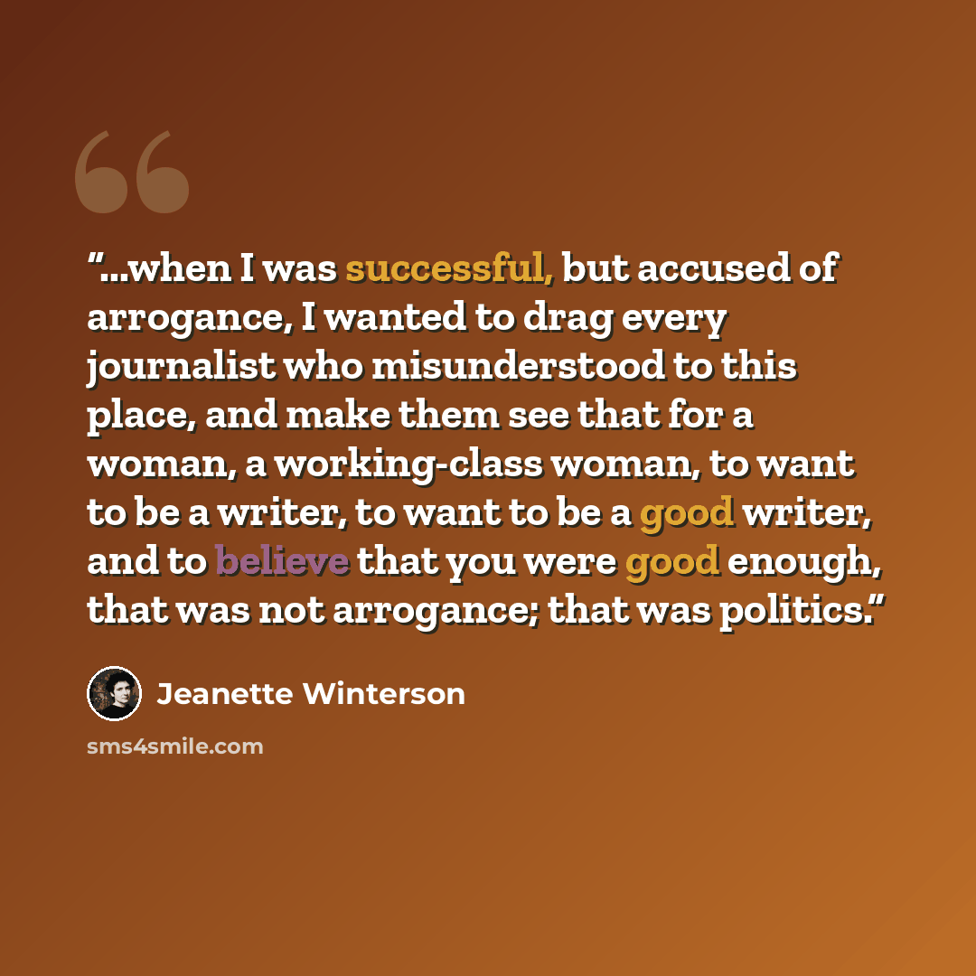 “...when I was successful, but accused of arrogance, I wanted to drag every journalist who misunderstood to this place, and make them see that for a woman, a working-class woman, to want to be a writer, to want to be a good writer, and to believe that you were good enough, that was not arrogance…” quote by Jeanette Winterson