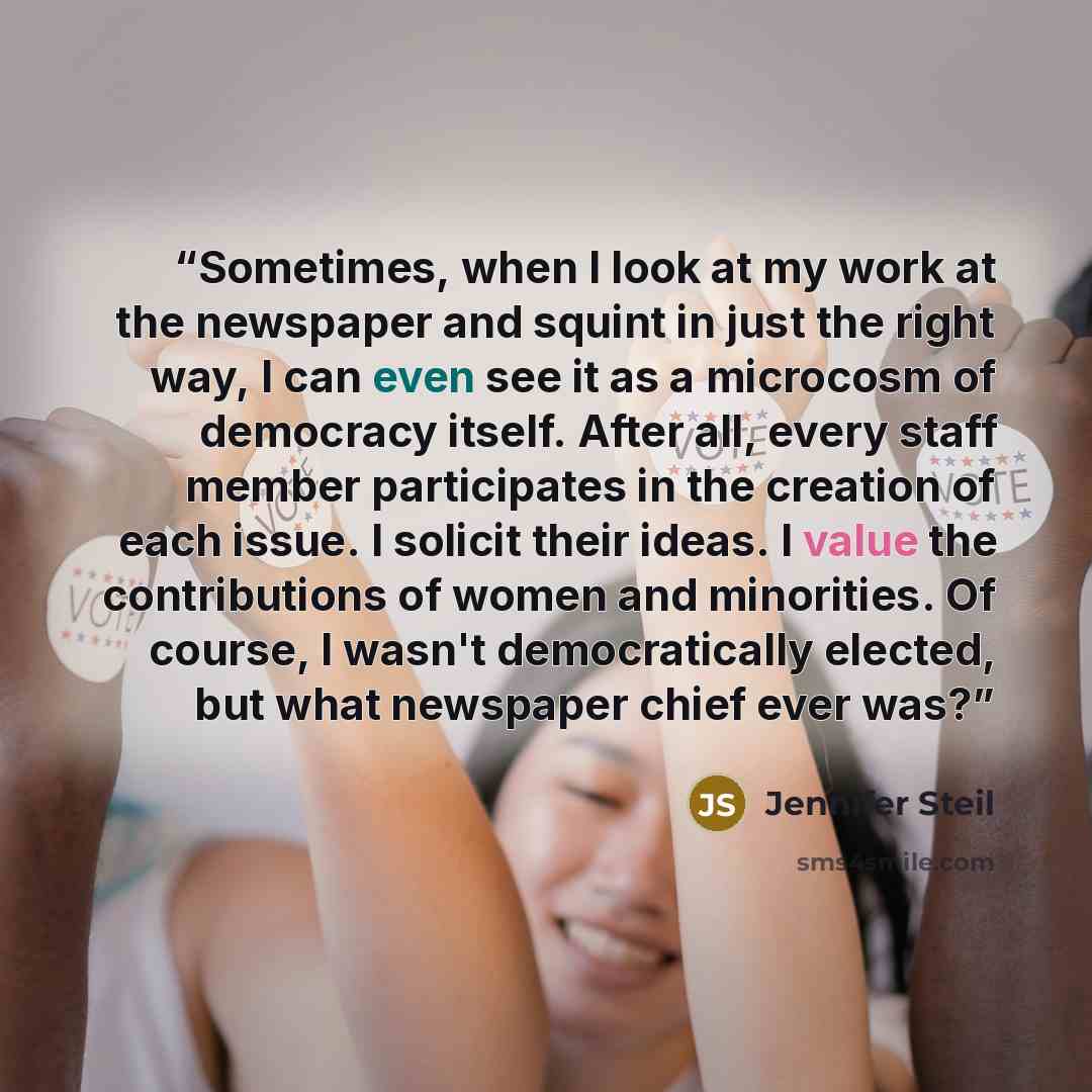 “Sometimes, when I look at my work at the newspaper and squint in just the right way, I can even see it as a microcosm of democracy itself. After all, every staff member participates in the creation of each issue. I solicit their ideas. I value the contributions of women and minorities. Of course…” quote by Jennifer Steil