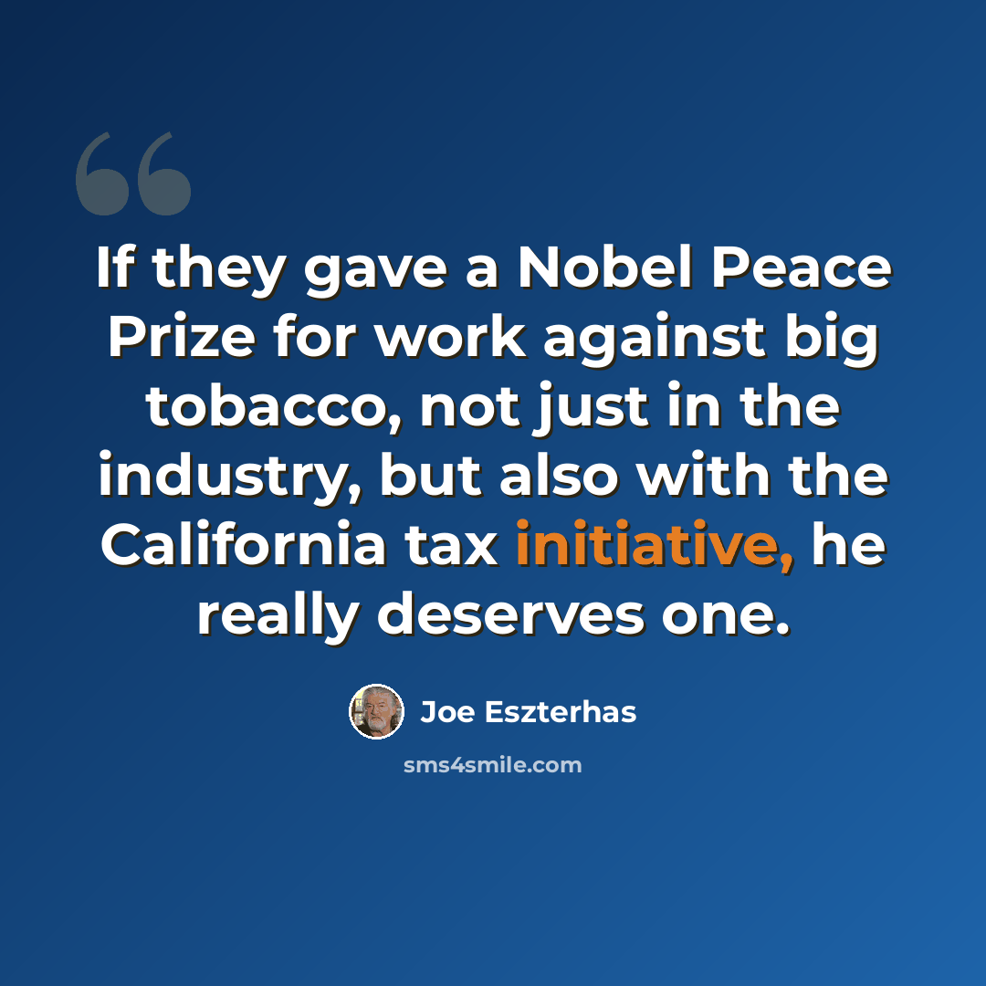 “If they gave a Nobel Peace Prize for work against big tobacco, not just in the industry, but also with the California tax initiative, he really deserves one.” quote by Joe Eszterhas