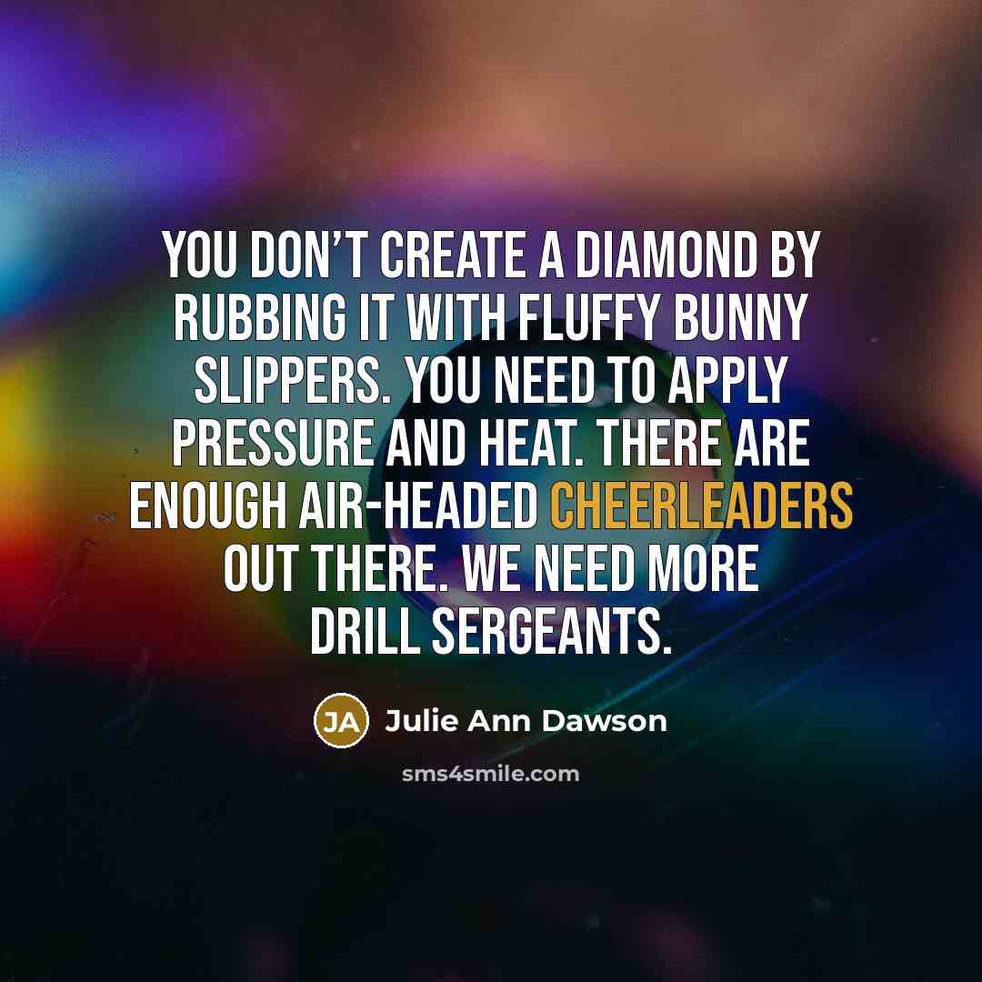 “You don’t create a diamond by rubbing it with fluffy bunny slippers. You need to apply pressure and heat. There are enough air-headed cheerleaders out there. We need more drill sergeants.” quote by Julie Ann Dawson