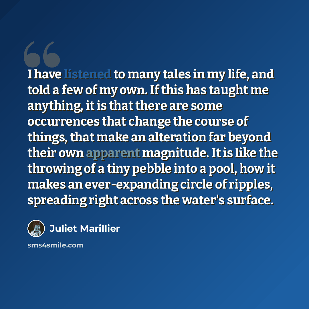 “I have listened to many tales in my life, and told a few of my own. If this has taught me anything, it is that there are some occurrences that change the course of things, that make an alteration far beyond their own apparent magnitude. It is like the throwing of a tiny pebble into a pool, how it…” quote by Juliet Marillier