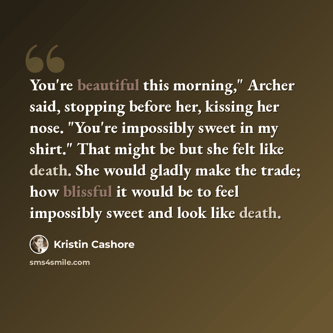 “You're beautiful this morning," Archer said, stopping before her, kissing her nose. "You're impossibly sweet in my shirt." That might be but she felt like death. She would gladly make the trade; how blissful it would be to feel impossibly sweet and look like death.” quote by Kristin Cashore