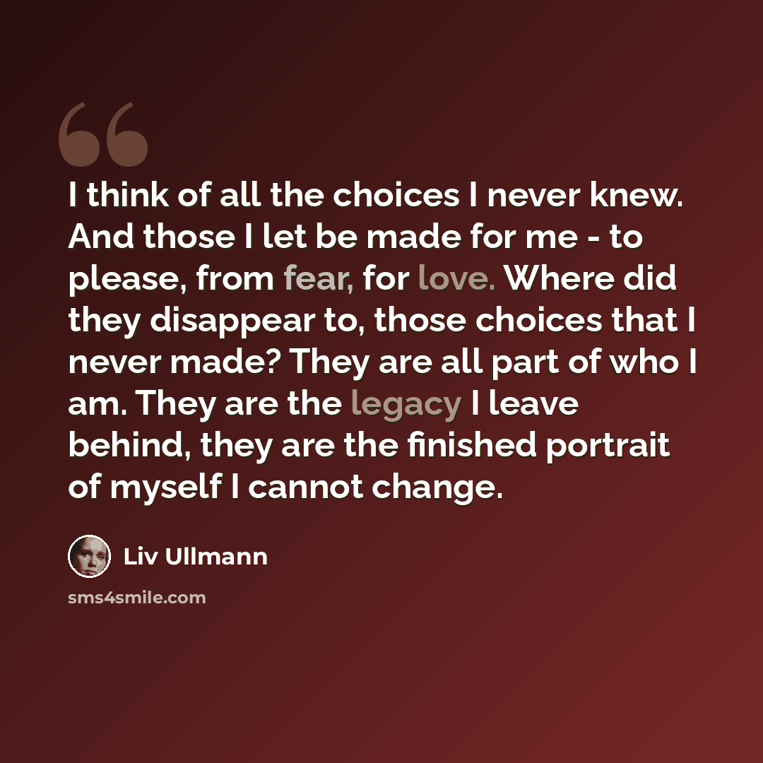 “I think of all the choices I never knew. And those I let be made for me - to please, from fear, for love. Where did they disappear to, those choices that I never made? They are all part of who I am. They are the legacy I leave behind, they are the finished portrait of myself I cannot change.” quote by Liv Ullmann