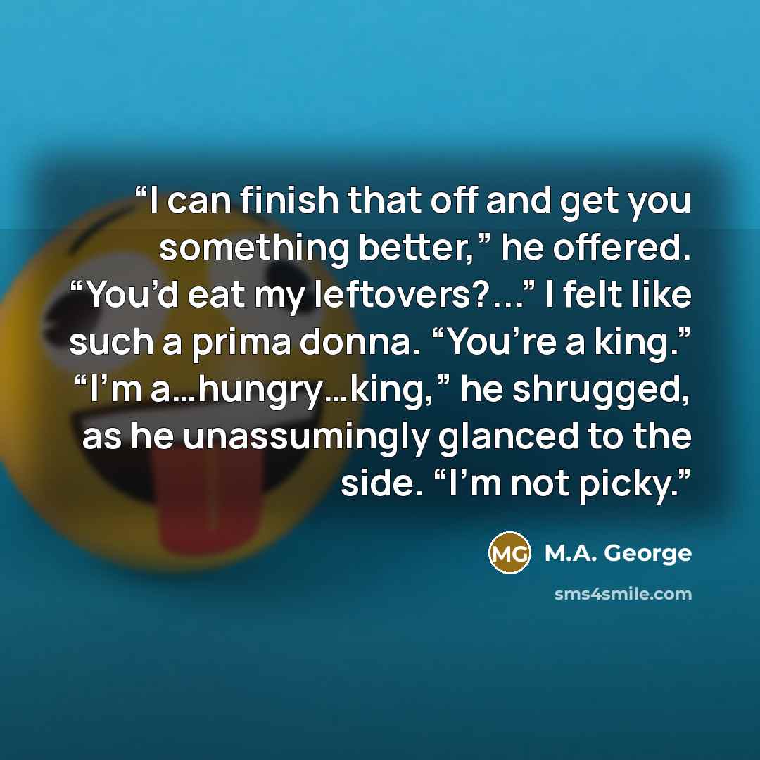 “I can finish that off and get you something better,” he offered. “You’d eat my leftovers?...” I felt like such a prima donna. “You’re a king.” “I’m a…hungry…king,” he shrugged, as he unassumingly glanced to the side. “I’m not picky.” quote by M.A. George