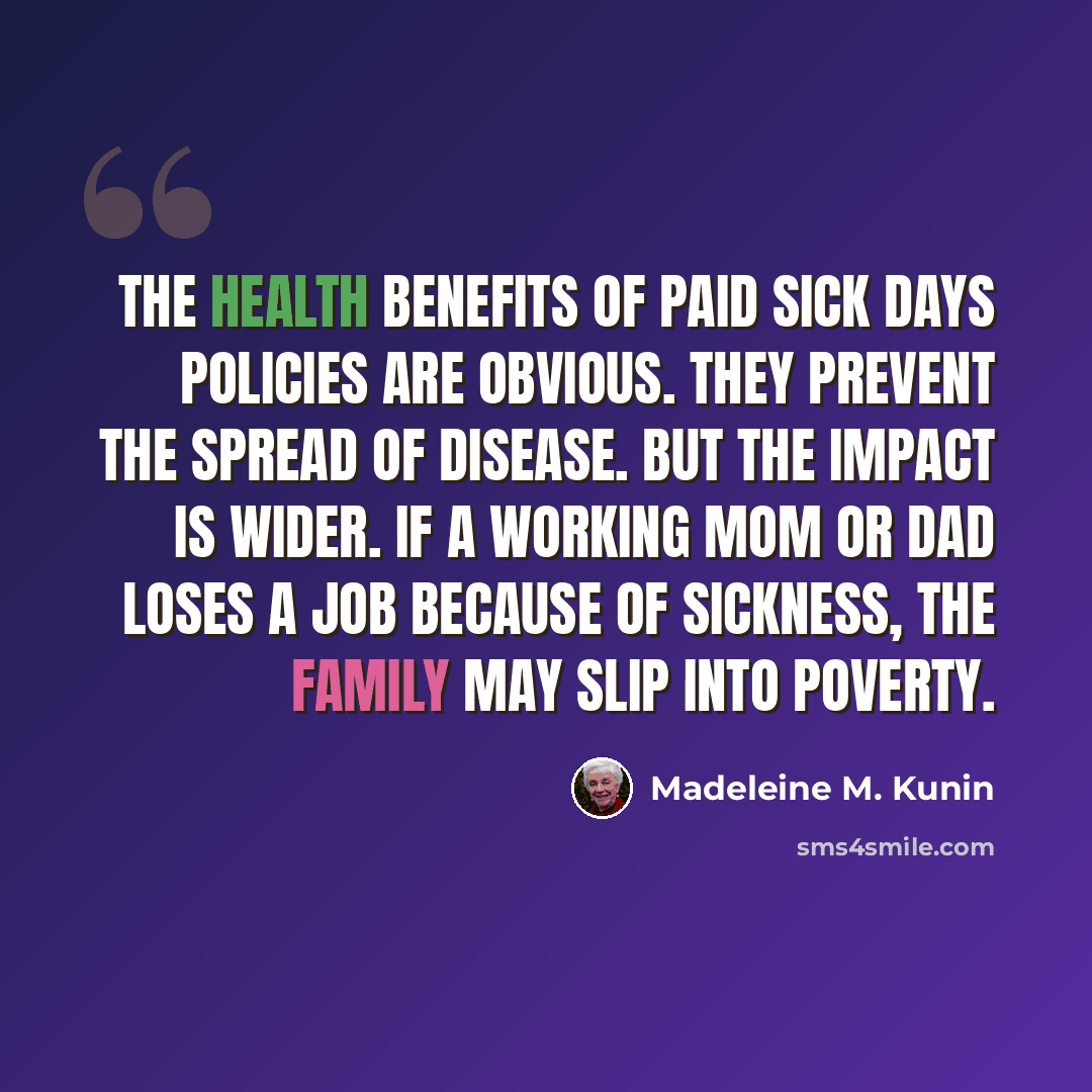 “The health benefits of paid sick days policies are obvious. They prevent the spread of disease. But the impact is wider. If a working mom or dad loses a job because of sickness, the family may slip into poverty.” quote by Madeleine M. Kunin