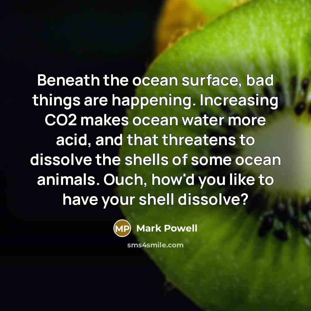 “Beneath the ocean surface, bad things are happening. Increasing CO2 makes ocean water more acid, and that threatens to dissolve the shells of some ocean animals. Ouch, how'd you like to have your shell dissolve?” quote by Mark Powell