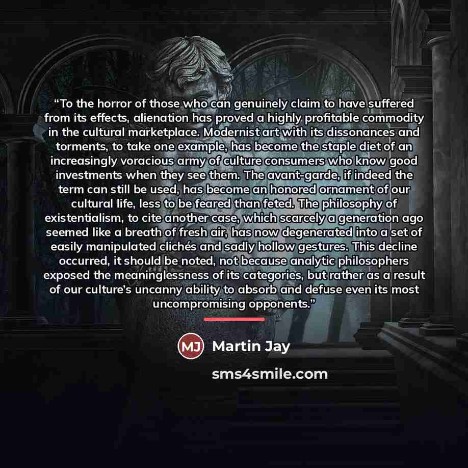 “To the horror of those who can genuinely claim to have suffered from its effects, alienation has proved a highly profitable commodity in the cultural marketplace. Modernist art with its dissonances and torments, to take one example, has become the staple diet of an increasingly voracious army of…” quote by Martin Jay
