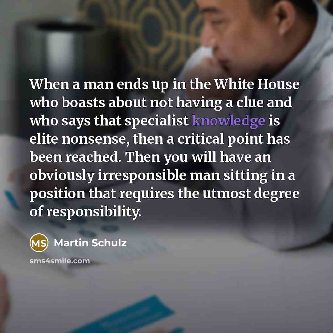 “When a man ends up in the White House who boasts about not having a clue and who says that specialist knowledge is elite nonsense, then a critical point has been reached. Then you will have an obviously irresponsible man sitting in a position that requires the utmost degree of responsibility.” quote by Martin Schulz