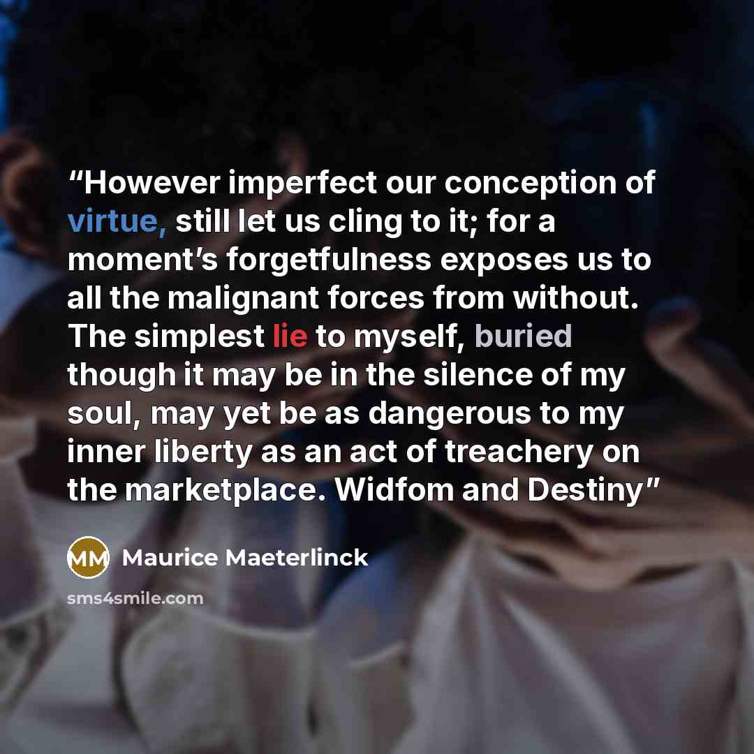 “However imperfect our conception of virtue, still let us cling to it; for a moment’s forgetfulness exposes us to all the malignant forces from without. The simplest lie to myself, buried though it may be in the silence of my soul, may yet be as dangerous to my inner liberty as an act of treachery…” quote by Maurice Maeterlinck