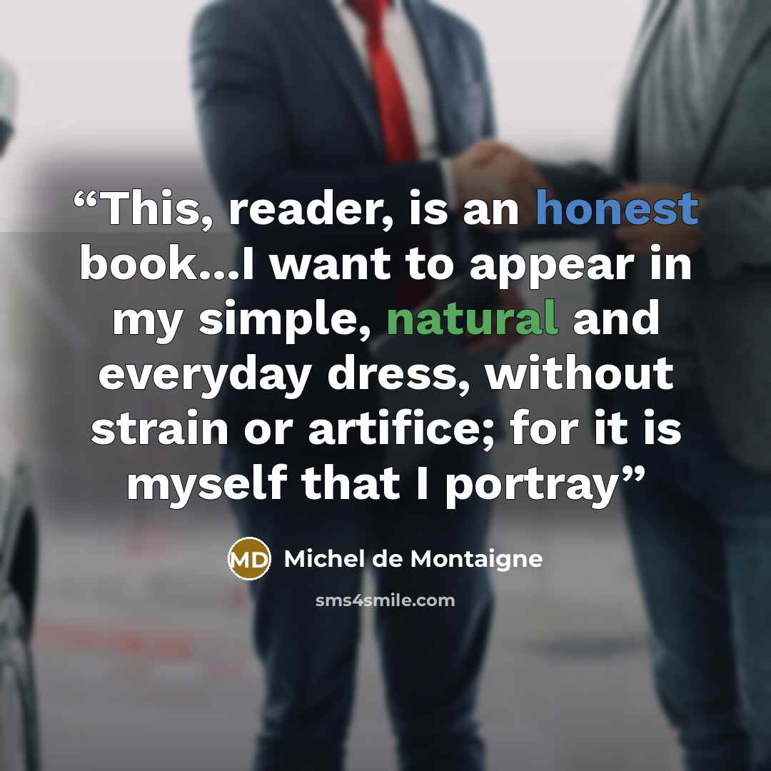 “This, reader, is an honest book...I want to appear in my simple, natural and everyday dress, without strain or artifice; for it is myself that I portray” quote by Michel de Montaigne