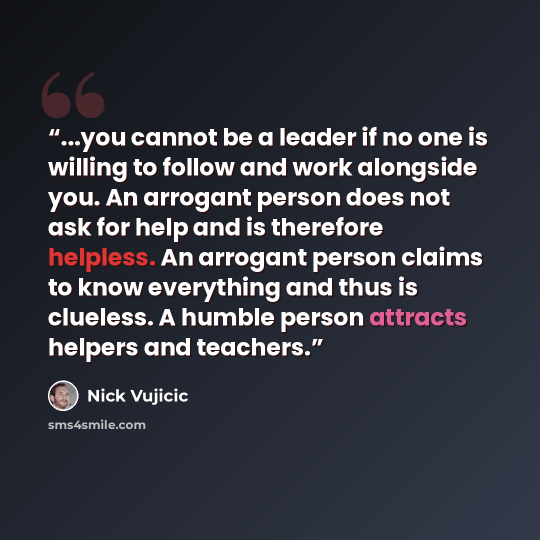 “...you cannot be a leader if no one is willing to follow and work alongside you. An arrogant person does not ask for help and is therefore helpless. An arrogant person claims to know everything and thus is clueless. A humble person attracts helpers and teachers.” quote by Nick Vujicic