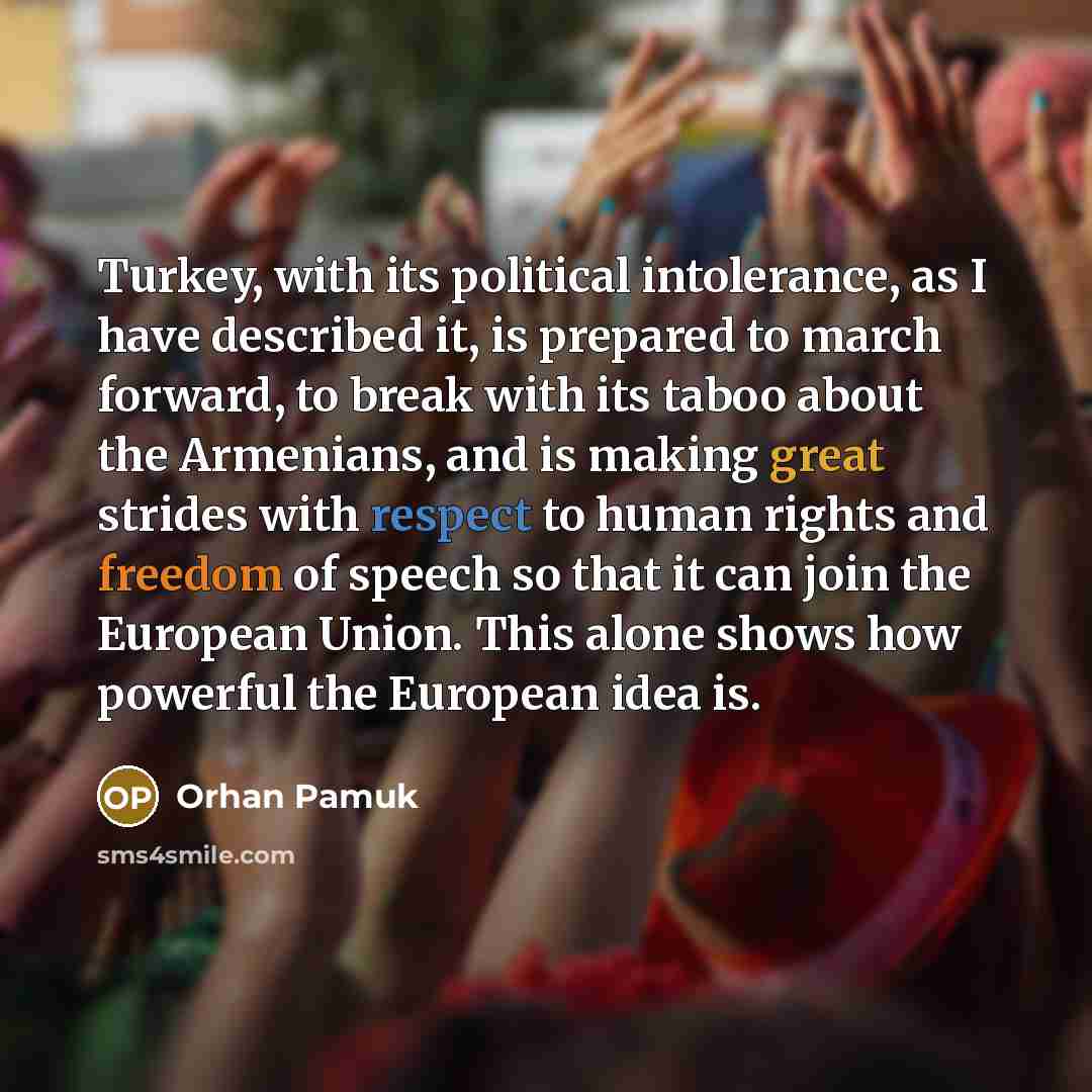 “Turkey, with its political intolerance, as I have described it, is prepared to march forward, to break with its taboo about the Armenians, and is making great strides with respect to human rights and freedom of speech so that it can join the European Union. This alone shows how powerful the…” quote by Orhan Pamuk