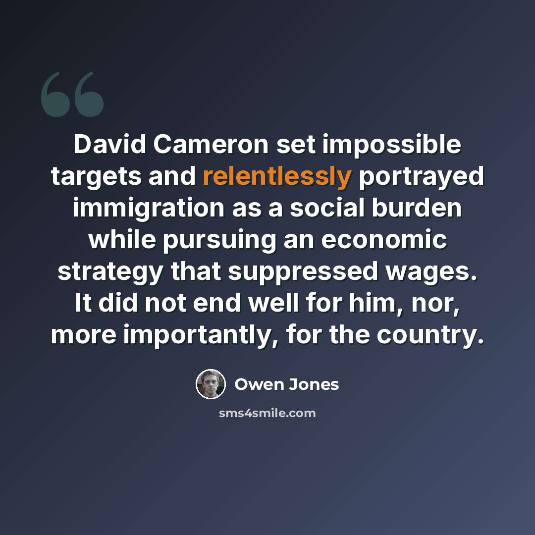“David Cameron set impossible targets and relentlessly portrayed immigration as a social burden while pursuing an economic strategy that suppressed wages. It did not end well for him, nor, more importantly, for the country.” quote by Owen Jones