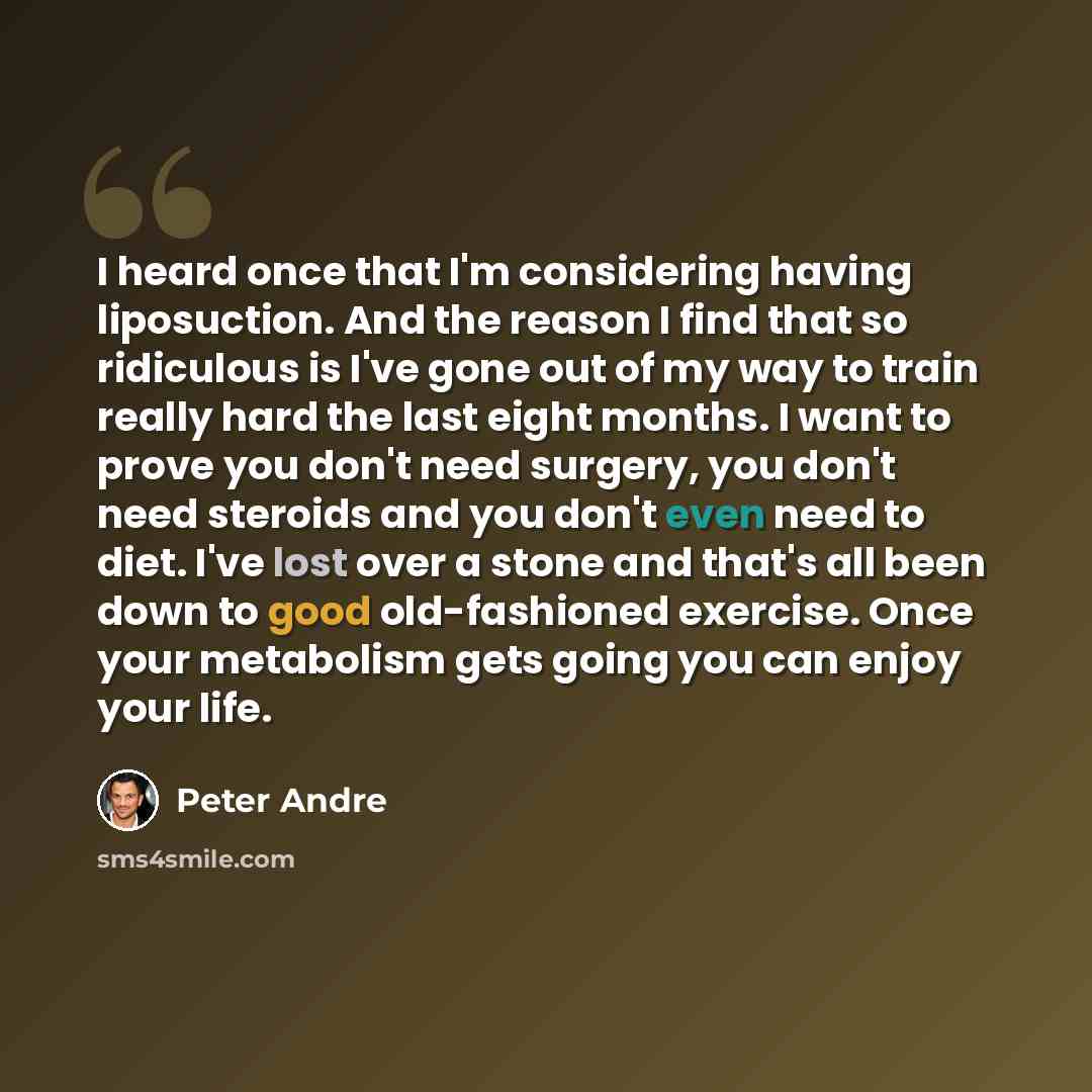 “I heard once that I'm considering having liposuction. And the reason I find that so ridiculous is I've gone out of my way to train really hard the last eight months. I want to prove you don't need surgery, you don't need steroids and you don't even need to diet. I've lost over a stone and that's…” quote by Peter Andre