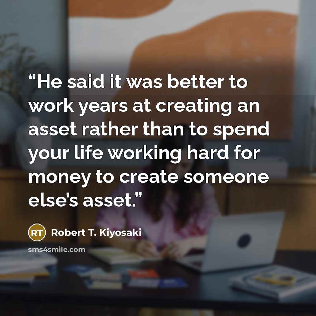 “He said it was better to work years at creating an asset rather than to spend your life working hard for money to create someone else’s asset.” quote by Robert T. Kiyosaki